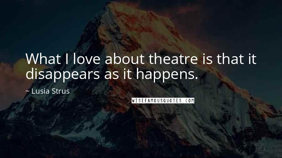 Lusia Strus Quotes: What I love about theatre is that it disappears as it happens.