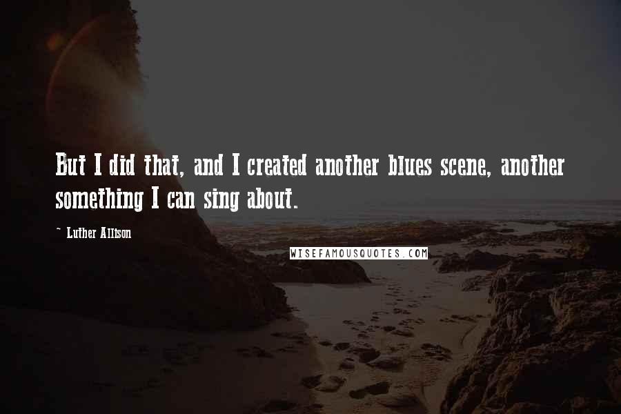 Luther Allison Quotes: But I did that, and I created another blues scene, another something I can sing about.
