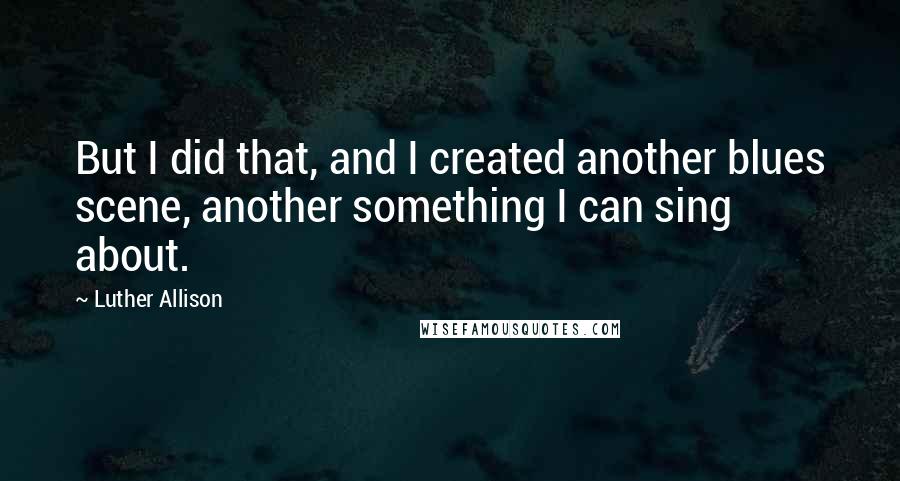 Luther Allison Quotes: But I did that, and I created another blues scene, another something I can sing about.
