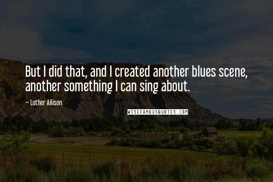 Luther Allison Quotes: But I did that, and I created another blues scene, another something I can sing about.