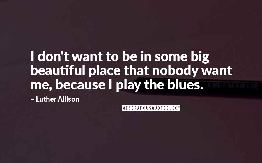 Luther Allison Quotes: I don't want to be in some big beautiful place that nobody want me, because I play the blues.