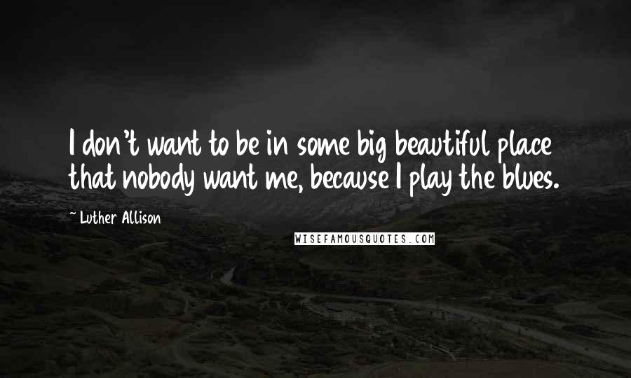 Luther Allison Quotes: I don't want to be in some big beautiful place that nobody want me, because I play the blues.