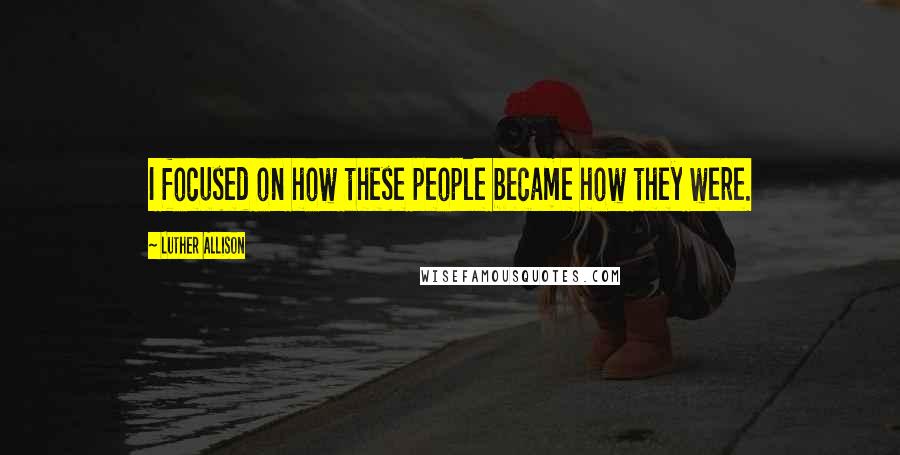 Luther Allison Quotes: I focused on how these people became how they were.