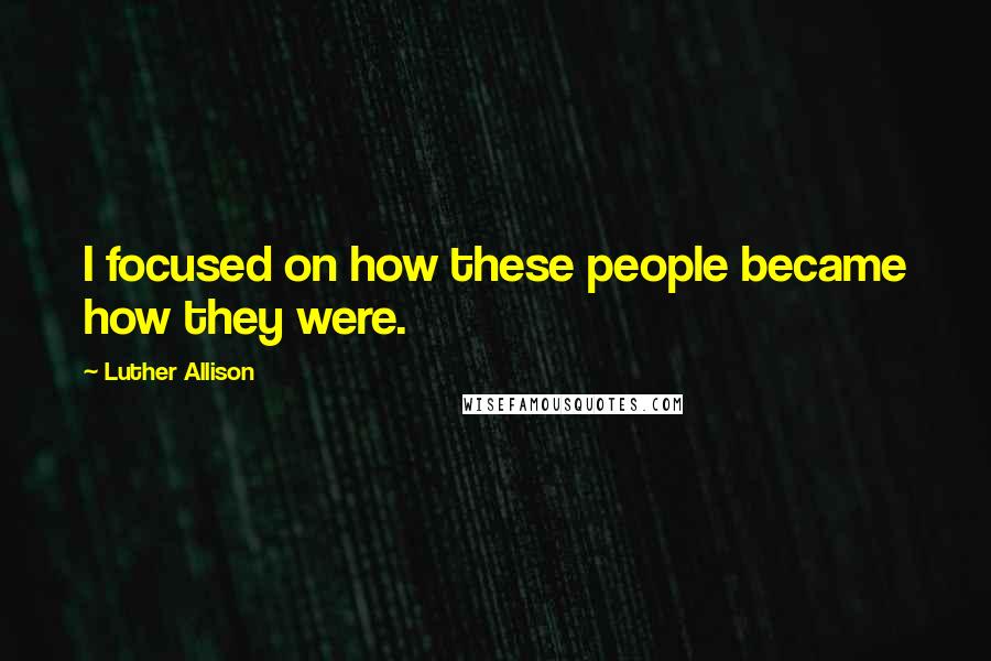 Luther Allison Quotes: I focused on how these people became how they were.