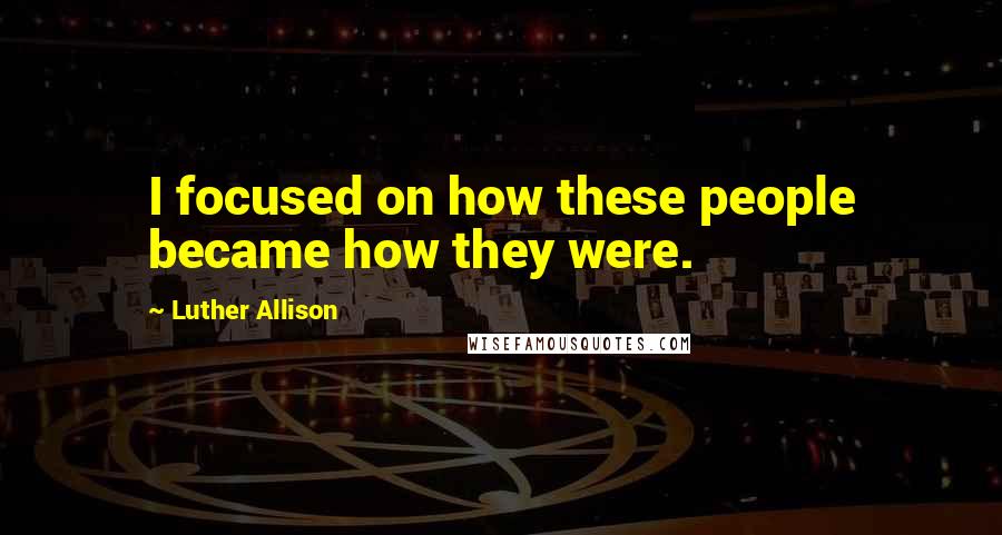 Luther Allison Quotes: I focused on how these people became how they were.