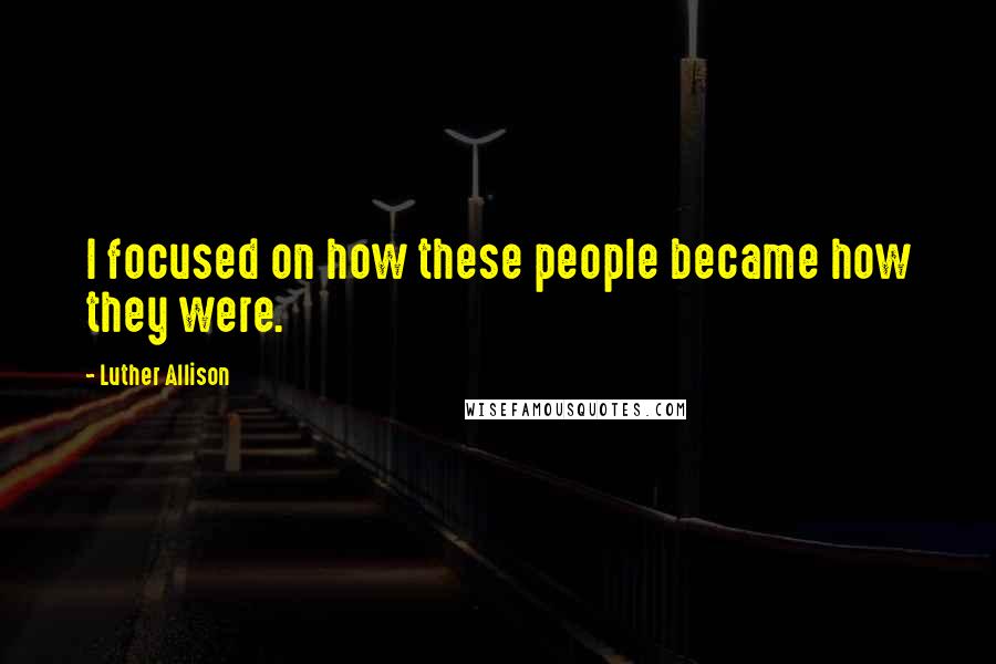 Luther Allison Quotes: I focused on how these people became how they were.