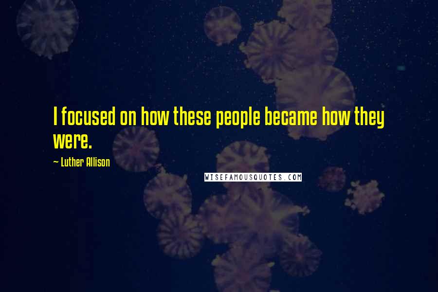 Luther Allison Quotes: I focused on how these people became how they were.