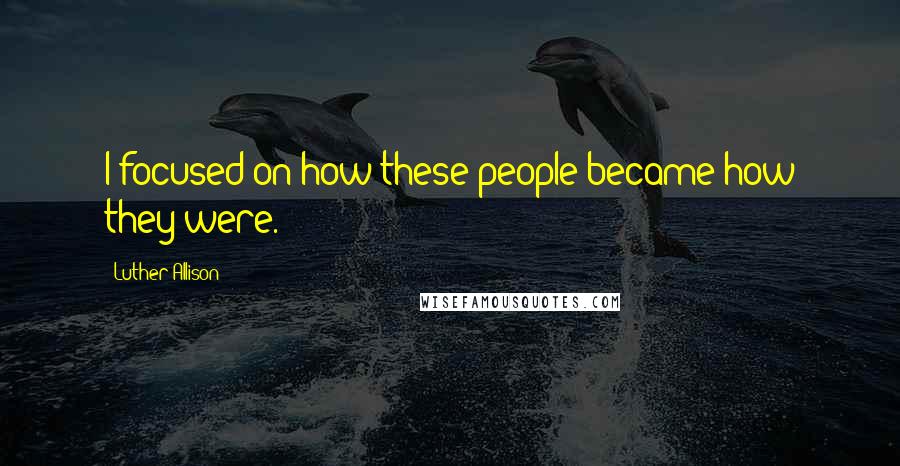 Luther Allison Quotes: I focused on how these people became how they were.