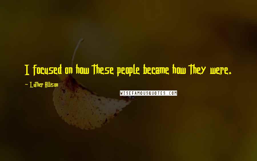 Luther Allison Quotes: I focused on how these people became how they were.