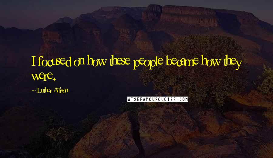 Luther Allison Quotes: I focused on how these people became how they were.