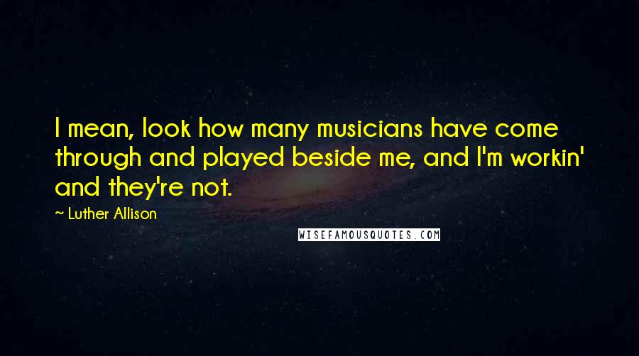 Luther Allison Quotes: I mean, look how many musicians have come through and played beside me, and I'm workin' and they're not.