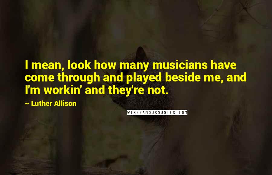 Luther Allison Quotes: I mean, look how many musicians have come through and played beside me, and I'm workin' and they're not.