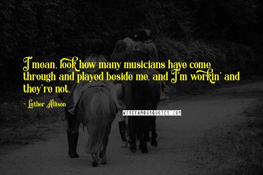 Luther Allison Quotes: I mean, look how many musicians have come through and played beside me, and I'm workin' and they're not.