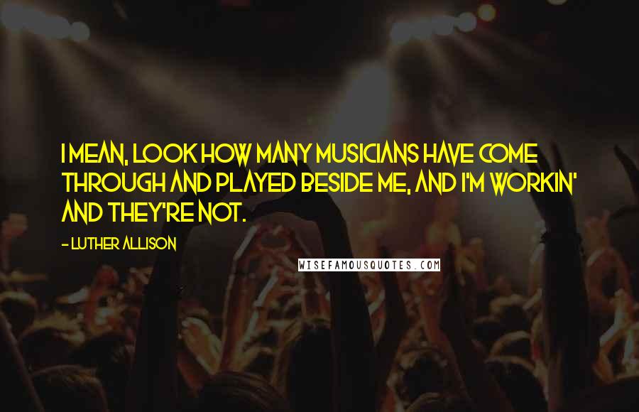 Luther Allison Quotes: I mean, look how many musicians have come through and played beside me, and I'm workin' and they're not.