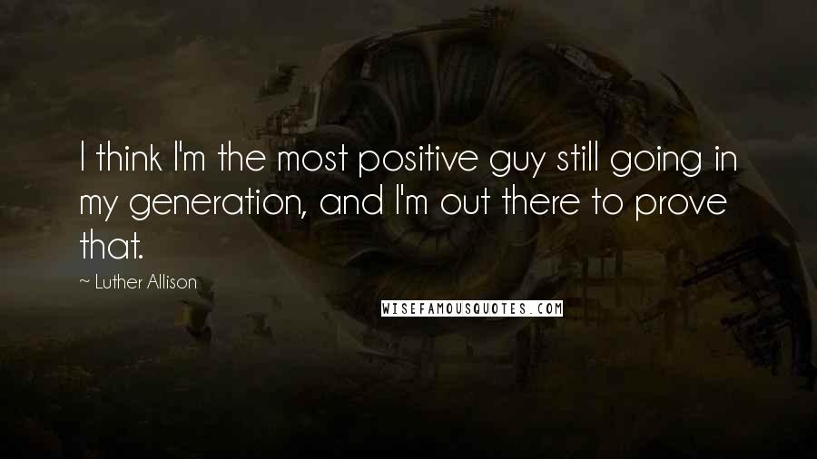 Luther Allison Quotes: I think I'm the most positive guy still going in my generation, and I'm out there to prove that.