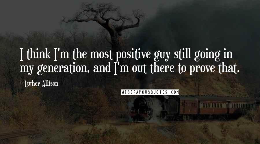 Luther Allison Quotes: I think I'm the most positive guy still going in my generation, and I'm out there to prove that.