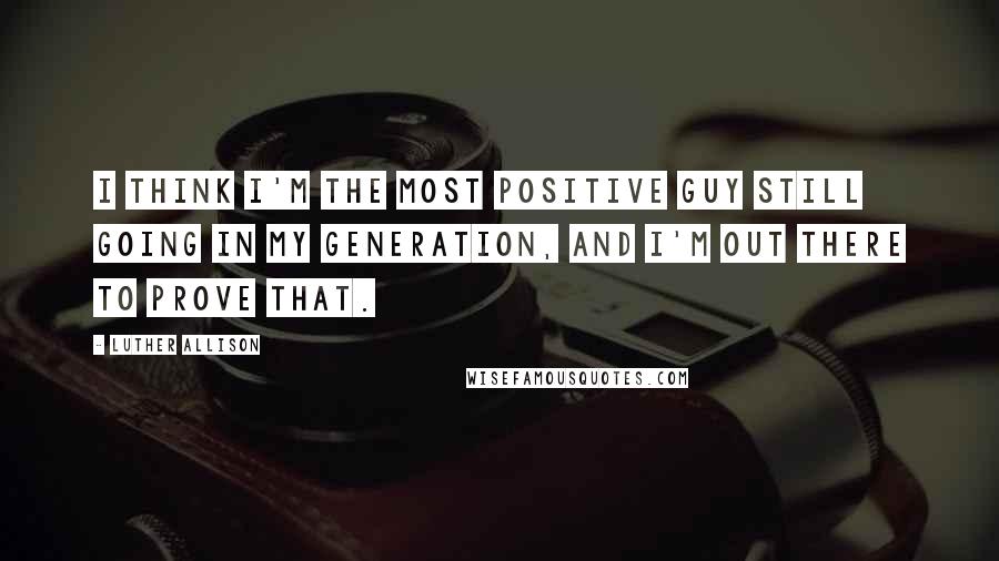 Luther Allison Quotes: I think I'm the most positive guy still going in my generation, and I'm out there to prove that.