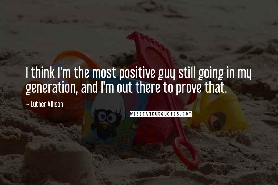 Luther Allison Quotes: I think I'm the most positive guy still going in my generation, and I'm out there to prove that.