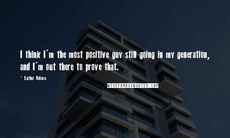 Luther Allison Quotes: I think I'm the most positive guy still going in my generation, and I'm out there to prove that.