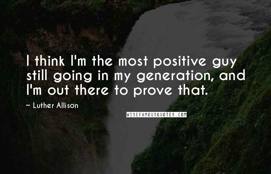 Luther Allison Quotes: I think I'm the most positive guy still going in my generation, and I'm out there to prove that.