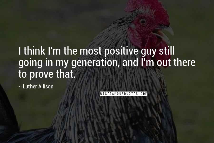 Luther Allison Quotes: I think I'm the most positive guy still going in my generation, and I'm out there to prove that.