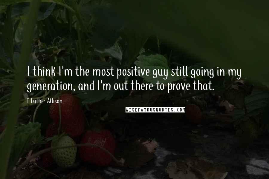 Luther Allison Quotes: I think I'm the most positive guy still going in my generation, and I'm out there to prove that.