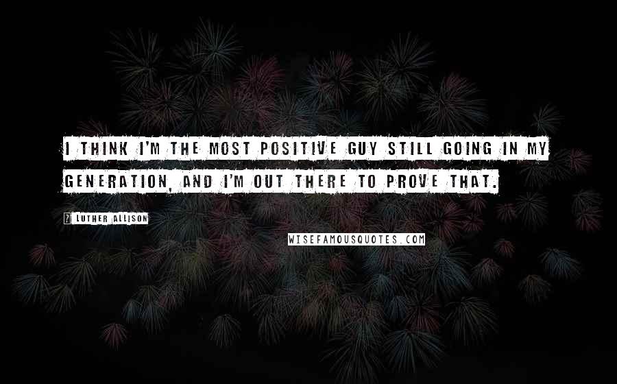 Luther Allison Quotes: I think I'm the most positive guy still going in my generation, and I'm out there to prove that.