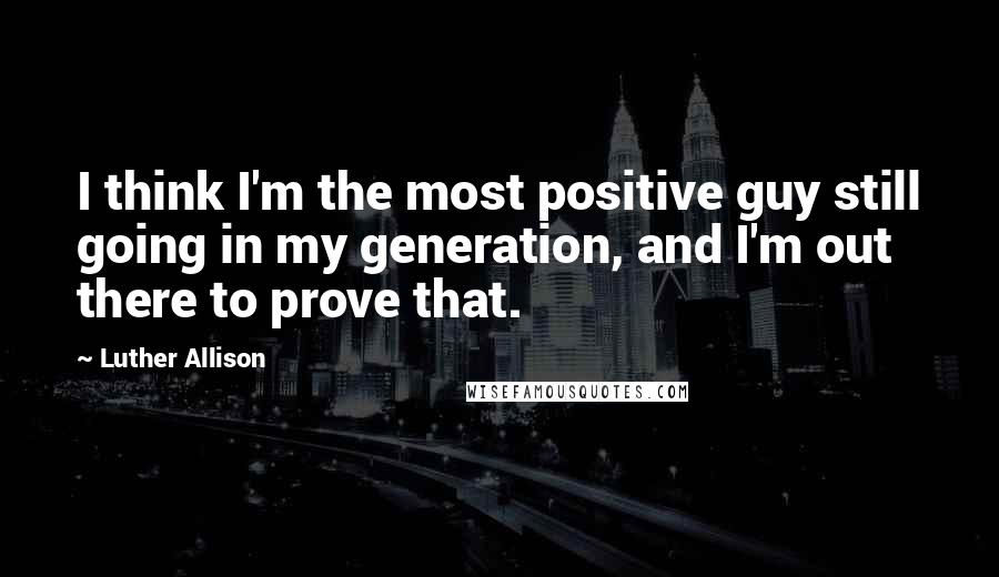 Luther Allison Quotes: I think I'm the most positive guy still going in my generation, and I'm out there to prove that.