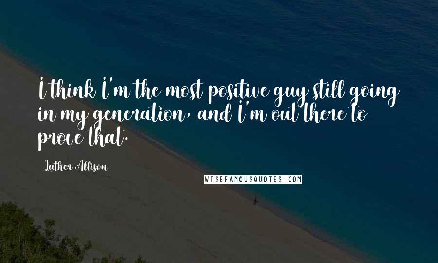 Luther Allison Quotes: I think I'm the most positive guy still going in my generation, and I'm out there to prove that.