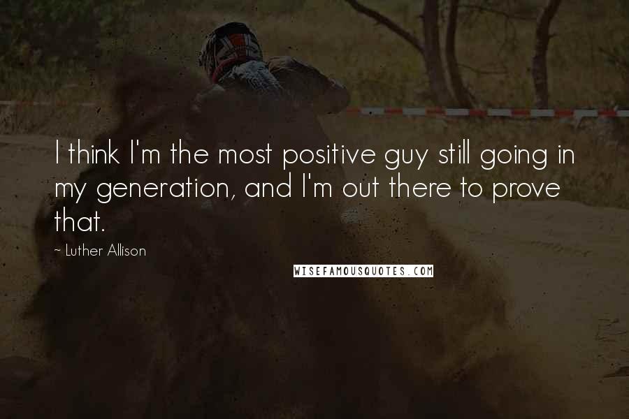 Luther Allison Quotes: I think I'm the most positive guy still going in my generation, and I'm out there to prove that.