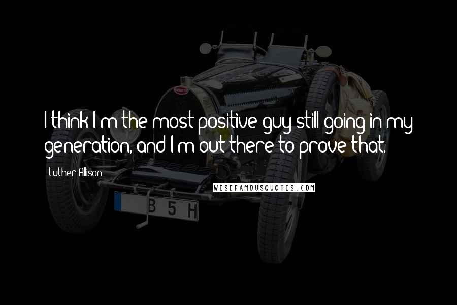 Luther Allison Quotes: I think I'm the most positive guy still going in my generation, and I'm out there to prove that.