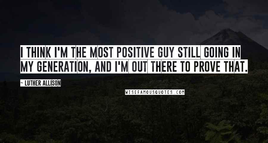 Luther Allison Quotes: I think I'm the most positive guy still going in my generation, and I'm out there to prove that.