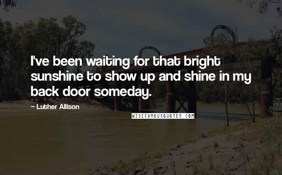 Luther Allison Quotes: I've been waiting for that bright sunshine to show up and shine in my back door someday.