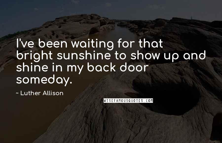 Luther Allison Quotes: I've been waiting for that bright sunshine to show up and shine in my back door someday.