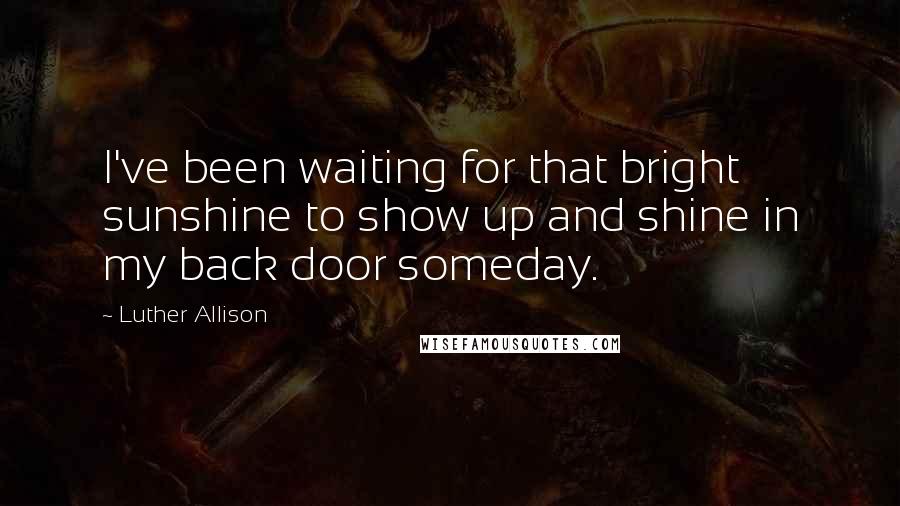 Luther Allison Quotes: I've been waiting for that bright sunshine to show up and shine in my back door someday.