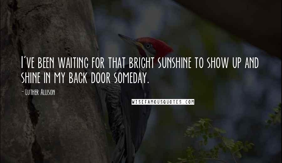 Luther Allison Quotes: I've been waiting for that bright sunshine to show up and shine in my back door someday.