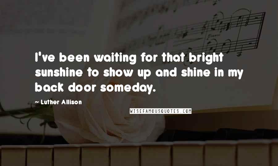 Luther Allison Quotes: I've been waiting for that bright sunshine to show up and shine in my back door someday.