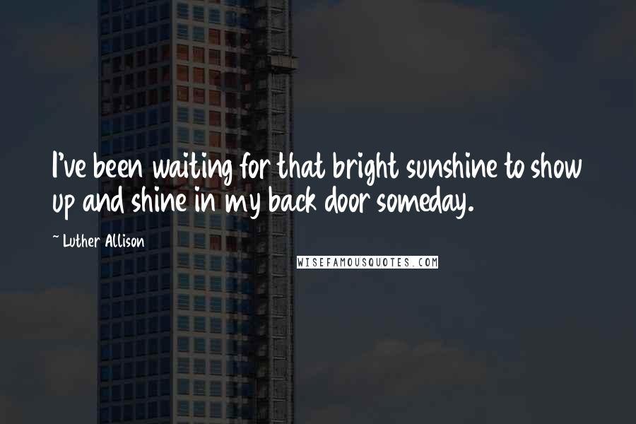 Luther Allison Quotes: I've been waiting for that bright sunshine to show up and shine in my back door someday.