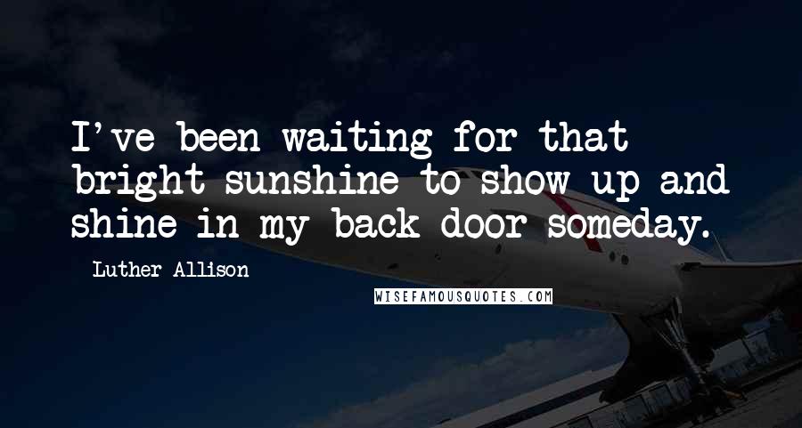 Luther Allison Quotes: I've been waiting for that bright sunshine to show up and shine in my back door someday.