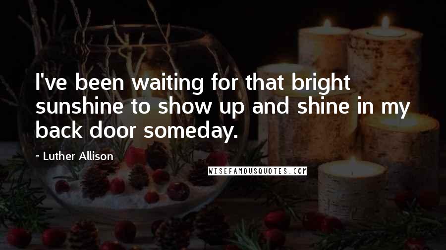 Luther Allison Quotes: I've been waiting for that bright sunshine to show up and shine in my back door someday.