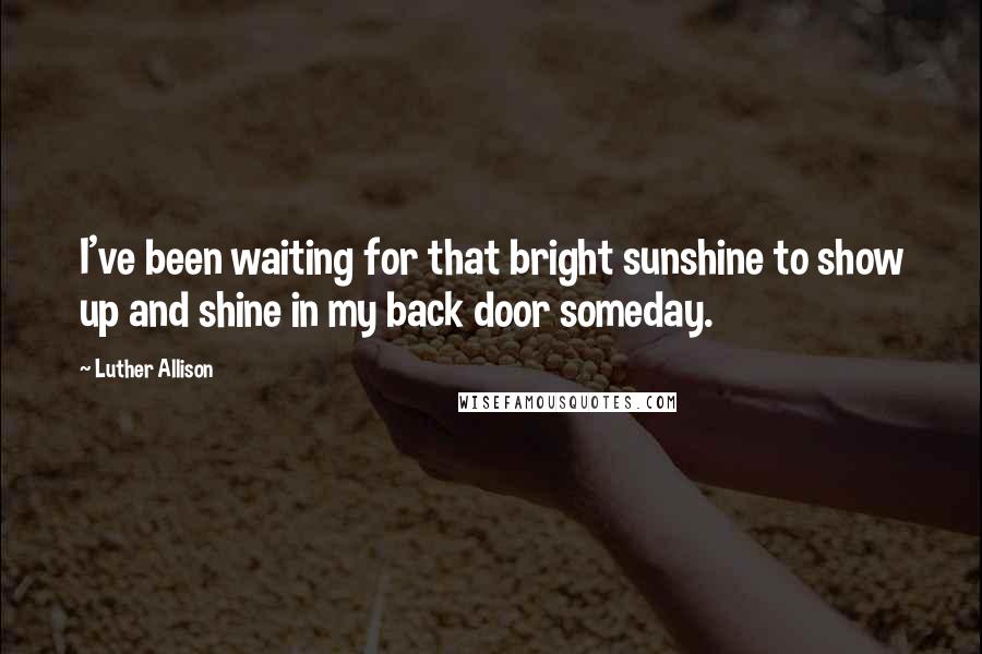 Luther Allison Quotes: I've been waiting for that bright sunshine to show up and shine in my back door someday.