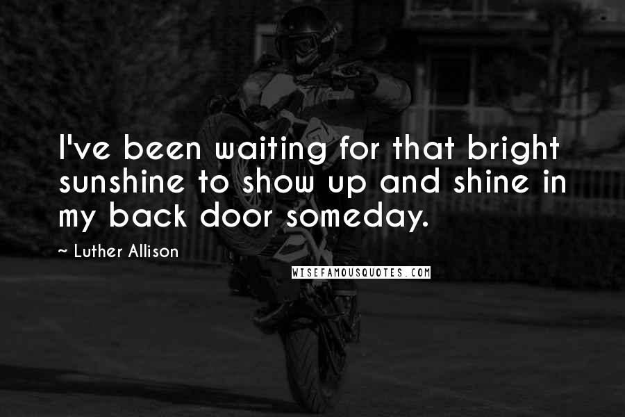 Luther Allison Quotes: I've been waiting for that bright sunshine to show up and shine in my back door someday.