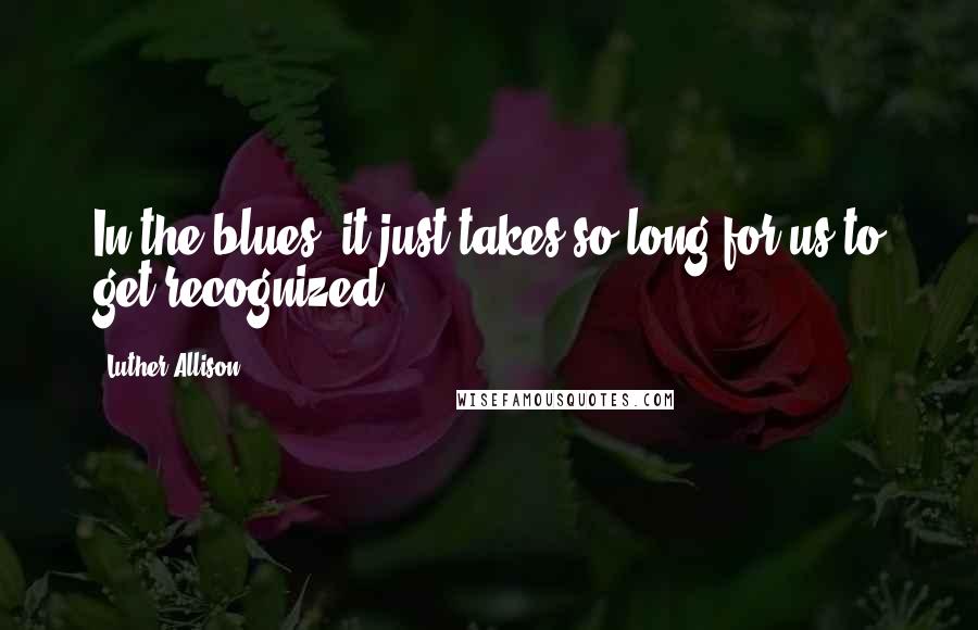Luther Allison Quotes: In the blues, it just takes so long for us to get recognized.