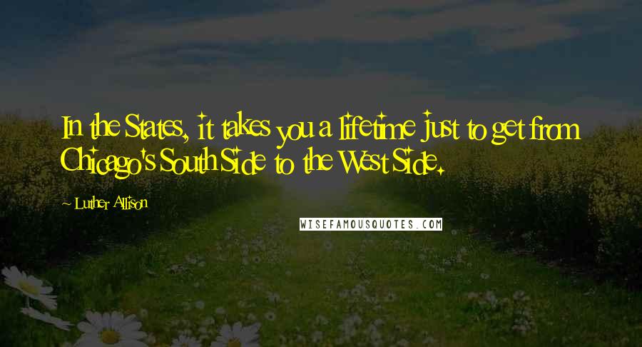 Luther Allison Quotes: In the States, it takes you a lifetime just to get from Chicago's South Side to the West Side.