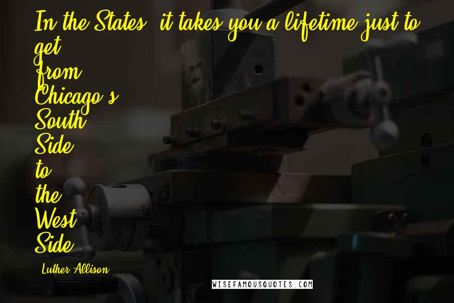 Luther Allison Quotes: In the States, it takes you a lifetime just to get from Chicago's South Side to the West Side.