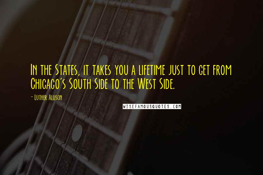 Luther Allison Quotes: In the States, it takes you a lifetime just to get from Chicago's South Side to the West Side.