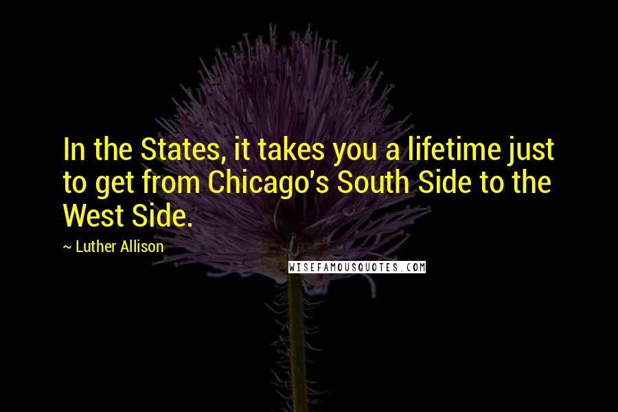 Luther Allison Quotes: In the States, it takes you a lifetime just to get from Chicago's South Side to the West Side.