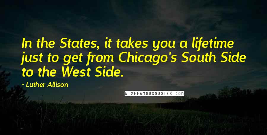Luther Allison Quotes: In the States, it takes you a lifetime just to get from Chicago's South Side to the West Side.