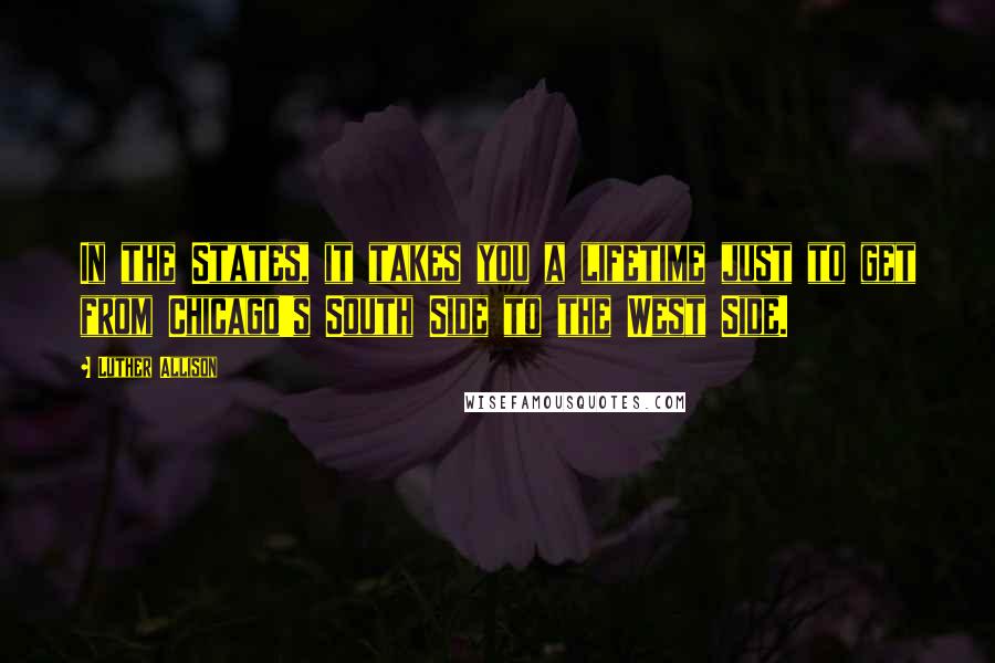 Luther Allison Quotes: In the States, it takes you a lifetime just to get from Chicago's South Side to the West Side.