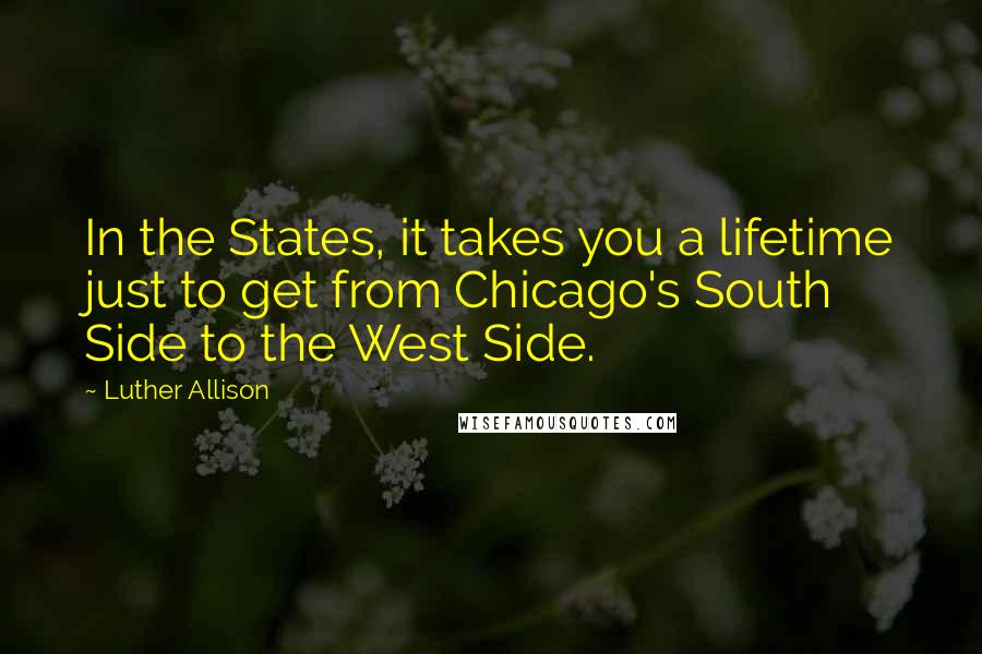 Luther Allison Quotes: In the States, it takes you a lifetime just to get from Chicago's South Side to the West Side.